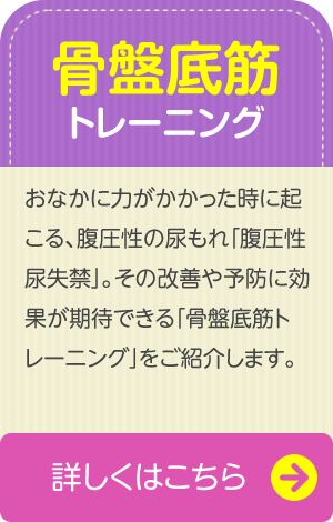 【骨盤底筋トレーニング】　おなかに力がかかった時に起こる、腹圧性の尿もれ「腹圧性尿失禁」。その改善や予防に効果が期待できる「骨盤底筋トレーニング」をご紹介します。